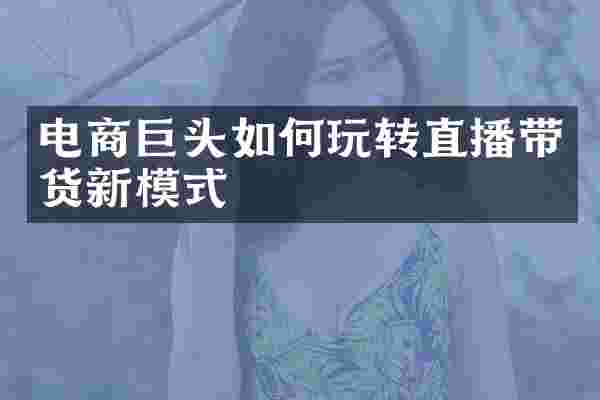 电商巨头如何玩转直播带货新模式
