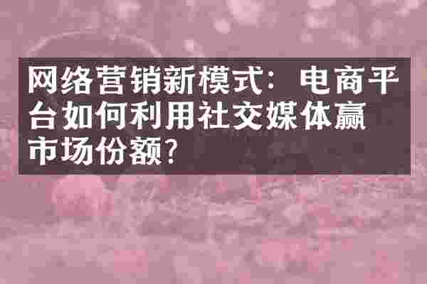 网络营销新模式：电商平台如何利用社交媒体赢得市场份额？