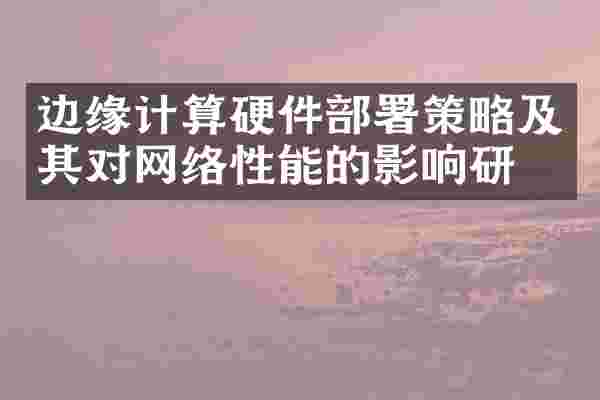 边缘计算硬件部署策略及其对网络性能的影响研究