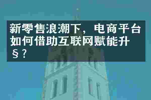新零售浪潮下，电商平台如何借助互联网赋能升级？