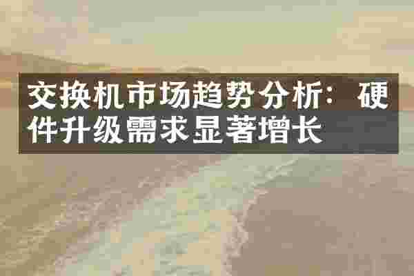 交换机市场趋势分析：硬件升级需求显著增长