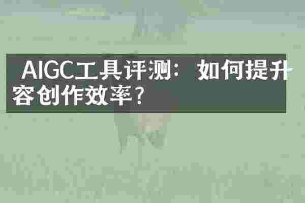  AIGC工具评测：如何提升内容创作效率？