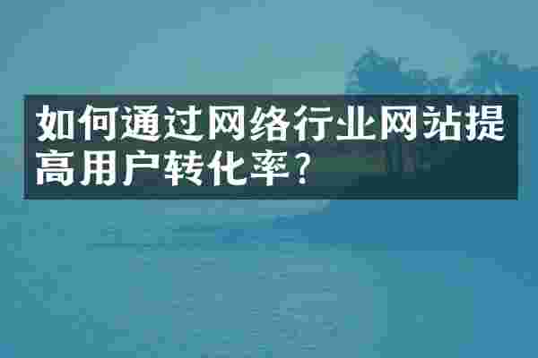 如何通过网络行业网站提高用户转化率？